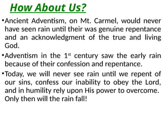 How About Us?
•Ancient Adventism, on Mt. Carmel, would never
have seen rain until their was genuine repentance
and an acknowledgment of the true and living
God.
•Adventism in the 1st
century saw the early rain
because of their confession and repentance.
•Today, we will never see rain until we repent of
our sins, confess our inability to obey the Lord,
and in humility rely upon His power to overcome.
Only then will the rain fall!
 