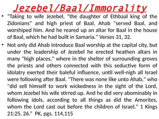 Jezebel/Baal/Immorality
• “Taking to wife Jezebel, "the daughter of Ethbaal king of the
Zidonians" and high priest of Baal, Ahab "served Baal, and
worshiped him. And he reared up an altar for Baal in the house
of Baal, which he had built in Samaria." Verses 31, 32.
• Not only did Ahab introduce Baal worship at the capital city, but
under the leadership of Jezebel he erected heathen altars in
many "high places," where in the shelter of surrounding groves
the priests and others connected with this seductive form of
idolatry exerted their baleful influence, until well-nigh all Israel
were following after Baal. "There was none like unto Ahab," who
"did sell himself to work wickedness in the sight of the Lord,
whom Jezebel his wife stirred up. And he did very abominably in
following idols, according to all things as did the Amorites,
whom the Lord cast out before the children of Israel." 1 Kings
21:25, 26.” PK, pgs. 114,115
 