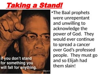 Taking a Stand!
•The Baal prophets
were unrepentant
and unwilling to
acknowledge the
power of God. They
would ever continue
to spread a cancer
over God’s professed
people. They must go
and so Elijah had
them slain!
 