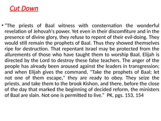 Cut Down
• “The priests of Baal witness with consternation the wonderful
revelation of Jehovah's power. Yet even in their discomfiture and in the
presence of divine glory, they refuse to repent of their evil-doing. They
would still remain the prophets of Baal. Thus they showed themselves
ripe for destruction. That repentant Israel may be protected from the
allurements of those who have taught them to worship Baal, Elijah is
directed by the Lord to destroy these false teachers. The anger of the
people has already been aroused against the leaders in transgression;
and when Elijah gives the command, "Take the prophets of Baal; let
not one of them escape," they are ready to obey. They seize the
priests, and take them to the brook Kishon, and there, before the close
of the day that marked the beginning of decided reform, the ministers
of Baal are slain. Not one is permitted to live.” PK, pgs. 153, 154
 