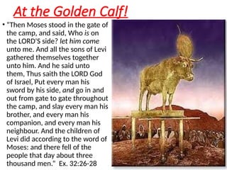 At the Golden Calf!
• “Then Moses stood in the gate of
the camp, and said, Who is on
the LORD'S side? let him come
unto me. And all the sons of Levi
gathered themselves together
unto him. And he said unto
them, Thus saith the LORD God
of Israel, Put every man his
sword by his side, and go in and
out from gate to gate throughout
the camp, and slay every man his
brother, and every man his
companion, and every man his
neighbour. And the children of
Levi did according to the word of
Moses: and there fell of the
people that day about three
thousand men.” Ex. 32:26-28
 