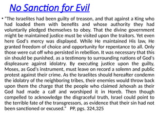 No Sanction for Evil
• “The Israelites had been guilty of treason, and that against a King who
had loaded them with benefits and whose authority they had
voluntarily pledged themselves to obey. That the divine government
might be maintained justice must be visited upon the traitors. Yet even
here God's mercy was displayed. While He maintained His law, He
granted freedom of choice and opportunity for repentance to all. Only
those were cut off who persisted in rebellion. It was necessary that this
sin should be punished, as a testimony to surrounding nations of God's
displeasure against idolatry. By executing justice upon the guilty,
Moses, as God's instrument, must leave on record a solemn and public
protest against their crime. As the Israelites should hereafter condemn
the idolatry of the neighboring tribes, their enemies would throw back
upon them the charge that the people who claimed Jehovah as their
God had made a calf and worshiped it in Horeb. Then though
compelled to acknowledge the disgraceful truth, Israel could point to
the terrible fate of the transgressors, as evidence that their sin had not
been sanctioned or excused.” PP, pgs. 324,325
 