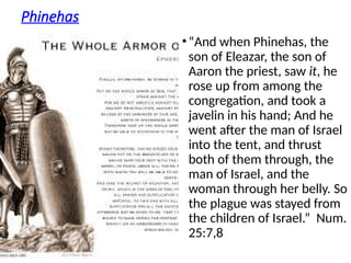 Phinehas
•“And when Phinehas, the
son of Eleazar, the son of
Aaron the priest, saw it, he
rose up from among the
congregation, and took a
javelin in his hand; And he
went after the man of Israel
into the tent, and thrust
both of them through, the
man of Israel, and the
woman through her belly. So
the plague was stayed from
the children of Israel.” Num.
25:7,8
 