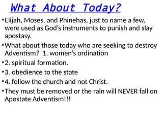 What About Today?
•Elijah, Moses, and Phinehas, just to name a few,
were used as God’s instruments to punish and slay
apostasy.
•What about those today who are seeking to destroy
Adventism? 1. women’s ordination
•2. spiritual formation.
•3. obedience to the state
•4. follow the church and not Christ.
•They must be removed or the rain will NEVER fall on
Apostate Adventism!!!
 