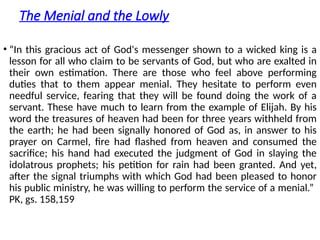 The Menial and the Lowly
• “In this gracious act of God's messenger shown to a wicked king is a
lesson for all who claim to be servants of God, but who are exalted in
their own estimation. There are those who feel above performing
duties that to them appear menial. They hesitate to perform even
needful service, fearing that they will be found doing the work of a
servant. These have much to learn from the example of Elijah. By his
word the treasures of heaven had been for three years withheld from
the earth; he had been signally honored of God as, in answer to his
prayer on Carmel, fire had flashed from heaven and consumed the
sacrifice; his hand had executed the judgment of God in slaying the
idolatrous prophets; his petition for rain had been granted. And yet,
after the signal triumphs with which God had been pleased to honor
his public ministry, he was willing to perform the service of a menial.”
PK, gs. 158,159
 