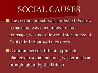 SOCIAL CAUSES
The practice of sati was abolished. Widow
remarriage was encouraged. Child
marriage, was not allowed. Interference of
British in Indian social customs.
Common people did not appreciate
changes in social customs, westernization
brought about by the British.
 