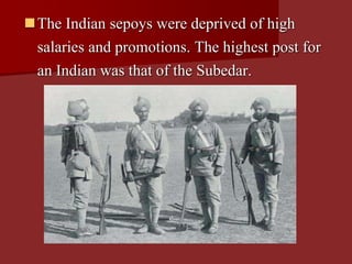 The Indian sepoys were deprived of high
salaries and promotions. The highest post for
an Indian was that of the Subedar.
 