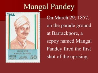 Mangal Pandey
On March 29, 1857,
on the parade ground
at Barrackpore, a
sepoy named Mangal
Pandey fired the first
shot of the uprising.
 