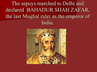 The sepoys marched to Delhi and
declared BAHADUR SHAH ZAFAR,
the last Mughal ruler as the emperor of
India.
 