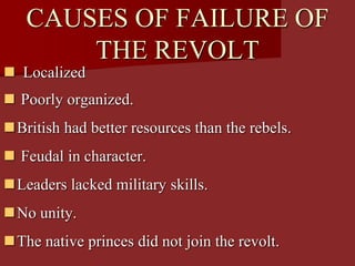 CAUSES OF FAILURE OF
THE REVOLT
 Localized
 Poorly organized.
British had better resources than the rebels.
 Feudal in character.
Leaders lacked military skills.
No unity.
The native princes did not join the revolt.
 
