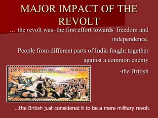 MAJOR IMPACT OF THE
REVOLT
… the revolt was the first effort towards freedom and
independence.
People from different parts of India fought together
against a common enemy
-the British
…the British just considered it to be a mere military revolt.
 