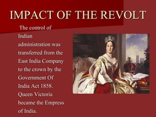 IMPACT OF THE REVOLT
The control of
Indian
administration was
transferred from the
East India Company
to the crown by the
Government Of
India Act 1858.
Queen Victoria
became the Empress
of India.
 