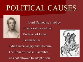 POLITICAL CAUSES
Lord Dalhousie’s policy
of annexation and the
Doctrine of Lapse
had made the
Indian rulers angry and insecure.
The Rani of Jhansi, Laxmibai ,
was not allowed to adopt a son.
 