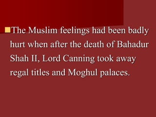 The Muslim feelings had been badly
hurt when after the death of Bahadur
Shah II, Lord Canning took away
regal titles and Moghul palaces.
 