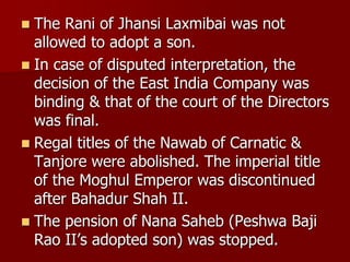  The Rani of Jhansi Laxmibai was not
allowed to adopt a son.
 In case of disputed interpretation, the
decision of the East India Company was
binding & that of the court of the Directors
was final.
 Regal titles of the Nawab of Carnatic &
Tanjore were abolished. The imperial title
of the Moghul Emperor was discontinued
after Bahadur Shah II.
 The pension of Nana Saheb (Peshwa Baji
Rao II’s adopted son) was stopped.
 