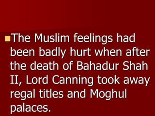 The Muslim feelings had
been badly hurt when after
the death of Bahadur Shah
II, Lord Canning took away
regal titles and Moghul
palaces.
 