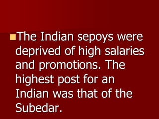 The Indian sepoys were
deprived of high salaries
and promotions. The
highest post for an
Indian was that of the
Subedar.
 