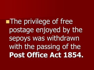 The privilege of free
postage enjoyed by the
sepoys was withdrawn
with the passing of the
Post Office Act 1854.
 
