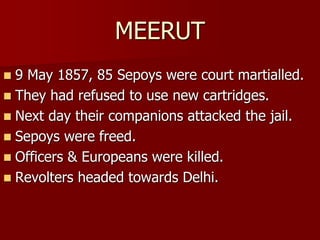 MEERUT
 9 May 1857, 85 Sepoys were court martialled.
 They had refused to use new cartridges.
 Next day their companions attacked the jail.
 Sepoys were freed.
 Officers & Europeans were killed.
 Revolters headed towards Delhi.
 