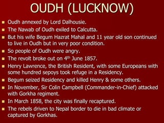  Oudh annexed by Lord Dalhousie.
 The Nawab of Oudh exiled to Calcutta.
 But his wife Begum Hazrat Mahal and 11 year old son continued
to live in Oudh but in very poor condition.
 So people of Oudh were angry.
 The revolt broke out on 4th June 1857.
 Henry Lawrence, the British Resident, with some Europeans with
some hundred sepoys took refuge in a Residency.
 Begum seized Residency and killed Henry & some others.
 In November, Sir Colin Campbell (Commander-in-Chief) attacked
with Gorkha regiment.
 In March 1858, the city was finally recaptured.
 The rebels driven to Nepal border to die in bad climate or
captured by Gorkhas.
OUDH (LUCKNOW)
 
