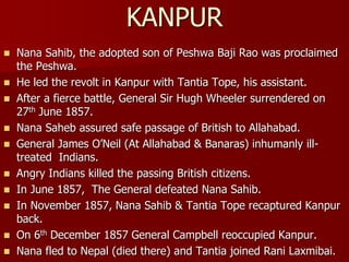  Nana Sahib, the adopted son of Peshwa Baji Rao was proclaimed
the Peshwa.
 He led the revolt in Kanpur with Tantia Tope, his assistant.
 After a fierce battle, General Sir Hugh Wheeler surrendered on
27th June 1857.
 Nana Saheb assured safe passage of British to Allahabad.
 General James O’Neil (At Allahabad & Banaras) inhumanly ill-
treated Indians.
 Angry Indians killed the passing British citizens.
 In June 1857, The General defeated Nana Sahib.
 In November 1857, Nana Sahib & Tantia Tope recaptured Kanpur
back.
 On 6th December 1857 General Campbell reoccupied Kanpur.
 Nana fled to Nepal (died there) and Tantia joined Rani Laxmibai.
KANPUR
 