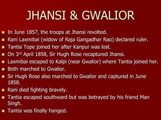  In June 1857, the troops at Jhansi revolted.
 Rani Laxmibai (widow of Raja Gangadhar Rao) declared ruler.
 Tantia Tope joined her after Kanpur was lost.
 On 3rd April 1858, Sir Hugh Rose recaptured Jhansi.
 Laxmibai escaped to Kalpi (near Gwalior) where Tantia joined her.
 Both marched to Gwalior.
 Sir Hugh Rose also marched to Gwalior and captured in June
1858.
 Rani died fighting bravely.
 Tantia escaped southward but was betrayed by his friend Man
Singh.
 Tantia was finally hanged.
JHANSI & GWALIOR
 