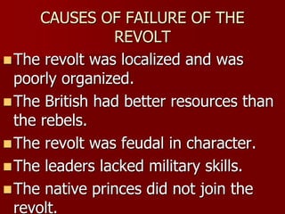 CAUSES OF FAILURE OF THE
REVOLT
The revolt was localized and was
poorly organized.
The British had better resources than
the rebels.
The revolt was feudal in character.
The leaders lacked military skills.
The native princes did not join the
revolt.
 