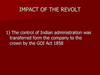 IMPACT OF THE REVOLT
1) The control of Indian administration was
transferred form the company to the
crown by the GOI Act 1858
 