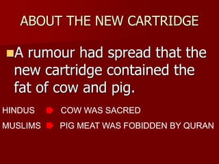 ABOUT THE NEW CARTRIDGE
A rumour had spread that the
new cartridge contained the
fat of cow and pig.
HINDUS COW WAS SACRED
MUSLIMS PIG MEAT WAS FOBIDDEN BY QURAN
 