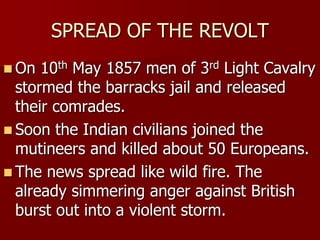 SPREAD OF THE REVOLT
 On 10th May 1857 men of 3rd Light Cavalry
stormed the barracks jail and released
their comrades.
 Soon the Indian civilians joined the
mutineers and killed about 50 Europeans.
 The news spread like wild fire. The
already simmering anger against British
burst out into a violent storm.
 