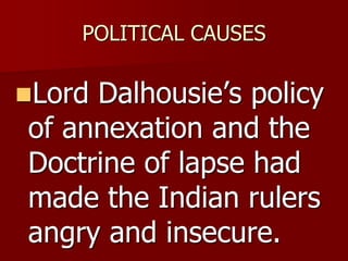 POLITICAL CAUSES
Lord Dalhousie’s policy
of annexation and the
Doctrine of lapse had
made the Indian rulers
angry and insecure.
 