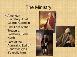 The Ministry American Secretary: Lord George Germain First Lord of the Treasury: Frederick, Lord North Lord of the Admiralty: Earl of Sandwich (yes, it’s really him) 
