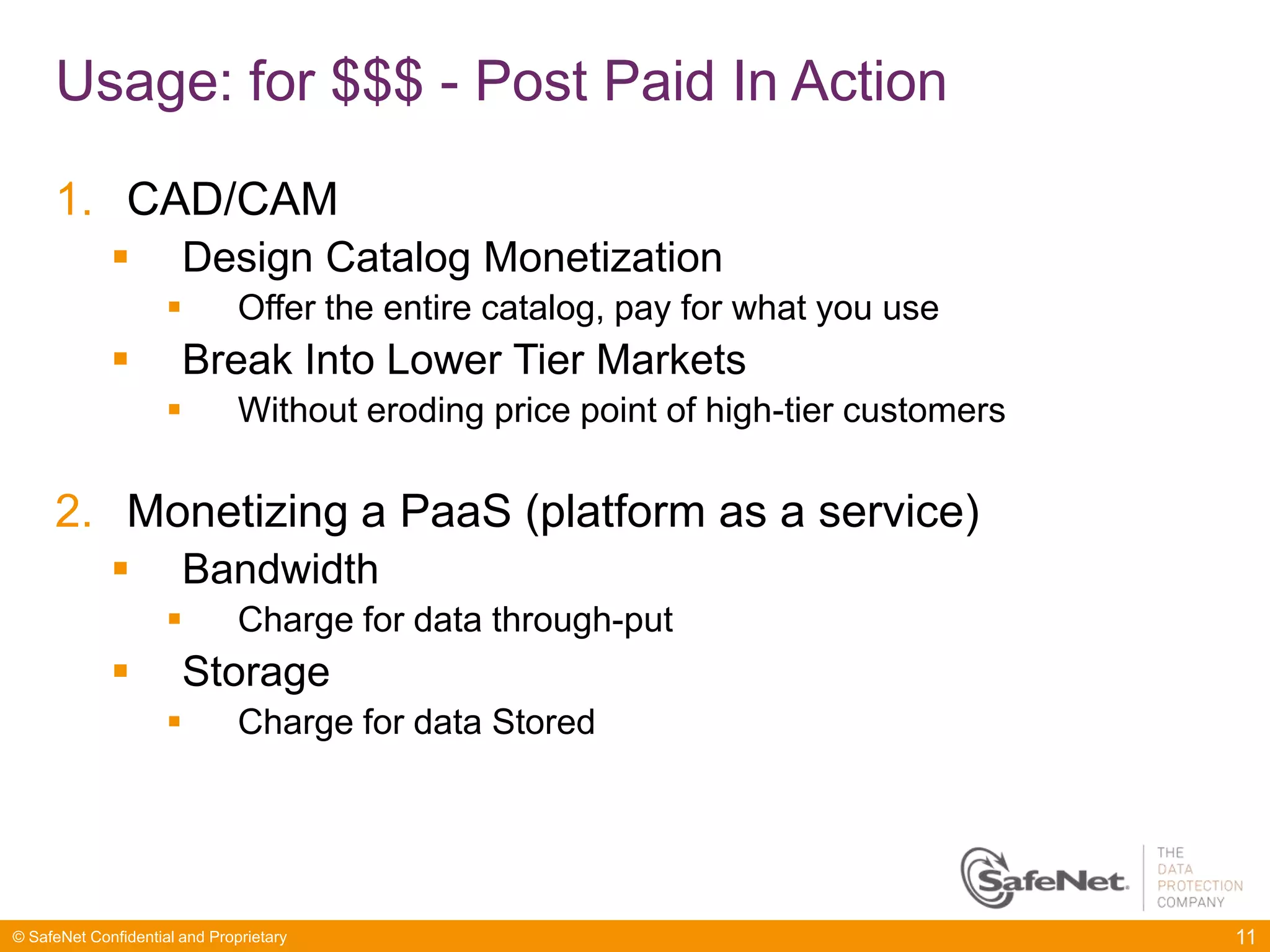 Usage: for $$$ - Post Paid In Action

     1. CAD/CAM
                      Design Catalog Monetization
                              Offer the entire catalog, pay for what you use
                      Break Into Lower Tier Markets
                              Without eroding price point of high-tier customers

     2. Monetizing a PaaS (platform as a service)
                      Bandwidth
                              Charge for data through-put
                      Storage
                              Charge for data Stored




© SafeNet Confidential and Proprietary                                              11
 