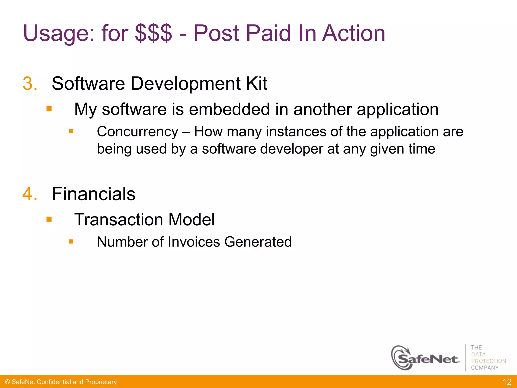 Usage: for $$$ - Post Paid In Action

     3. Software Development Kit
                      My software is embedded in another application
                              Concurrency – How many instances of the application are
                               being used by a software developer at any given time


     4. Financials
                      Transaction Model
                              Number of Invoices Generated




© SafeNet Confidential and Proprietary                                                   12
 