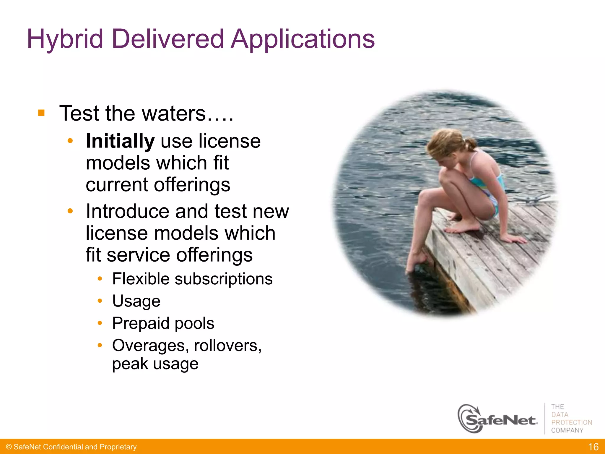 Hybrid Delivered Applications

         Test the waters….
                 • Initially use license
                   models which fit
                   current offerings
                 • Introduce and test new
                   license models which
                   fit service offerings
                          •   Flexible subscriptions
                          •   Usage
                          •   Prepaid pools
                          •   Overages, rollovers,
                              peak usage



© SafeNet Confidential and Proprietary                 16
 