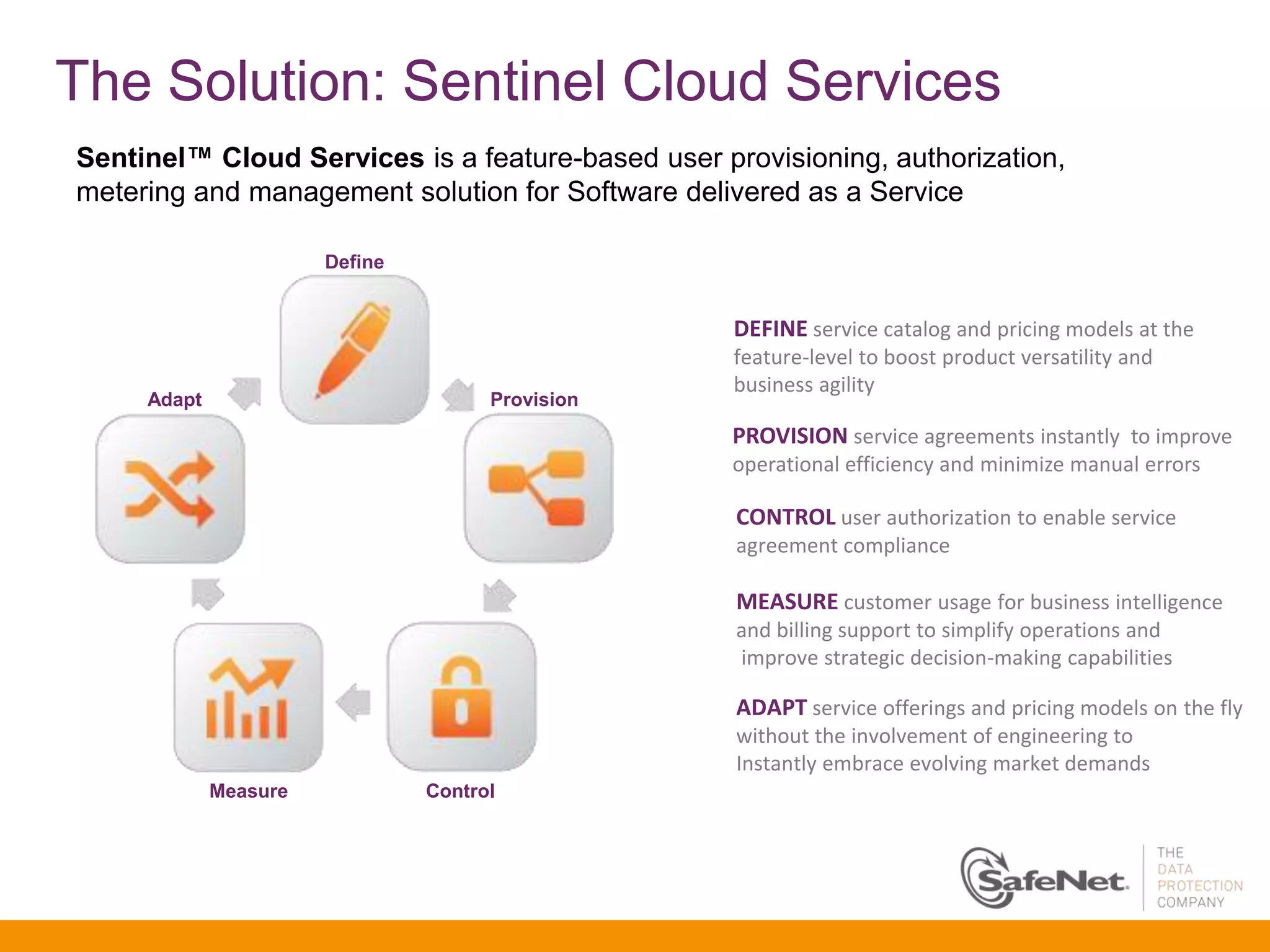 The Solution: Sentinel Cloud Services
Sentinel™ Cloud Services is a feature-based user provisioning, authorization,
metering and management solution for Software delivered as a Service

                       Define


                                                   DEFINE service catalog and pricing models at the
                                                   feature-level to boost product versatility and
                                                   business agility
     Adapt                            Provision
                                                   PROVISION service agreements instantly to improve
                                                   operational efficiency and minimize manual errors

                                                   CONTROL user authorization to enable service
                                                   agreement compliance

                                                   MEASURE customer usage for business intelligence
                                                   and billing support to simplify operations and
                                                   improve strategic decision-making capabilities

                                                   ADAPT service offerings and pricing models on the fly
                                                   without the involvement of engineering to
                                                   Instantly embrace evolving market demands
             Measure            Control
 