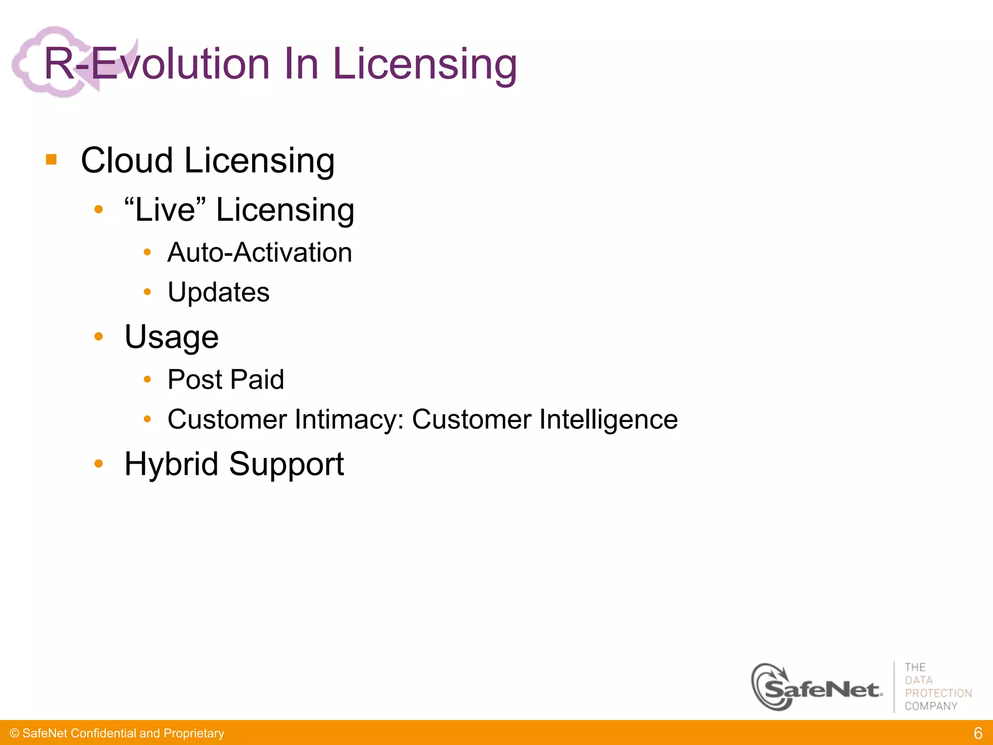 R-Evolution In Licensing

      Cloud Licensing
              • “Live” Licensing
                       • Auto-Activation
                       • Updates
              • Usage
                       • Post Paid
                       • Customer Intimacy: Customer Intelligence
              • Hybrid Support




© SafeNet Confidential and Proprietary                              6
 