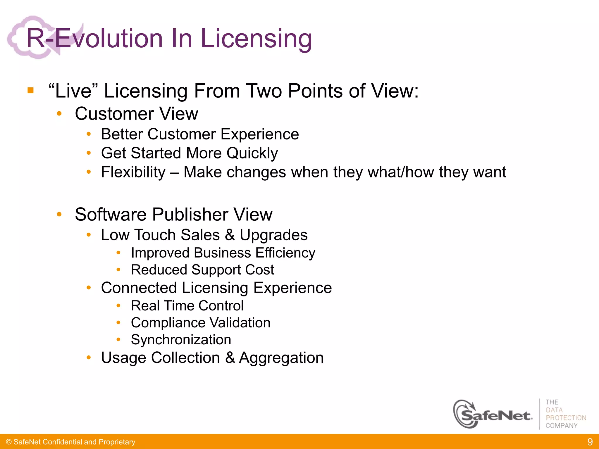 R-Evolution In Licensing
      “Live” Licensing From Two Points of View:
              • Customer View
                       • Better Customer Experience
                       • Get Started More Quickly
                       • Flexibility – Make changes when they what/how they want

              • Software Publisher View
                       • Low Touch Sales & Upgrades
                                • Improved Business Efficiency
                                • Reduced Support Cost
                       • Connected Licensing Experience
                                • Real Time Control
                                • Compliance Validation
                                • Synchronization
                       • Usage Collection & Aggregation




© SafeNet Confidential and Proprietary                                             9
 