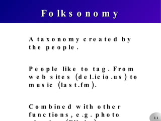 Folksonomy A taxonomy created by the people. People like to tag. From web sites (del.icio.us) to music (last.fm). Combined with other functions, e.g. photo sharing (Flickr). 