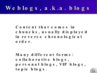 Weblogs, a.k.a. blogs Content that comes in chuncks, usually displayed in reverse chronological order. Many different forms: collaborative blogs, personal blogs, VIP blogs, topic blogs. 