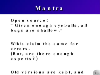 Mantra Open source: “Given enough eyeballs, all bugs are shallow.” Wikis claim the same for errors. (But, are there enough experts?) Old versions are kept, and can be put back. Restoring is quicker than vandalising. 