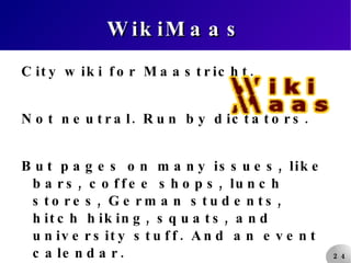 WikiMaas City wiki for Maastricht. Not neutral. Run by dictators. But pages on many issues, like bars, coffee shops, lunch stores, German students, hitch hiking, squats, and university stuff. And an event calendar. 