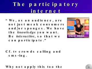 The participatory internet “ We, as an audience, are not just meak consumers and/or sponges. We have the  knowledge  you want. Be  interactive , so that we can participate.”  Cf. tv crowds calling and sms-ing. Why not apply this too the internet too? 