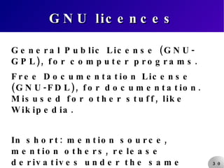 GNU licences General Public License (GNU-GPL), for computer programs. Free Documentation License (GNU-FDL), for documentation. Misused for other stuff, like Wikipedia. In short: mention source, mention others, release derivatives under the same license (viral). 