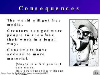Consequences The world will get free media. Creators can get more people to know/use their work in a legal way. Consumers have access to more material. (Maybe in a few years, I can make this presentation without  stealing images from the internet.) Removes barriers for knowledge sharing. Pirate Dude  by TeaPartyGirl, taken from deviantART. 