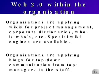 Web 2.0 within the organisation Organisations are applying wikis for project management, corporate dictionaries, who-is-who's, etc. Special wiki engines are available. Organisations are applying blogs for top-down communication from top-managers to the staff. What else can be done? 