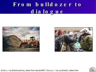 From bulldozer to dialogue Bulldozer  by ElectricJohnny, taken from deviantART.  Dialogue 2  by cucchiaio's, taken from Flickr. 