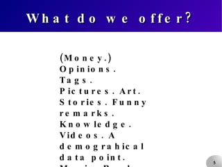What do we offer? (Money.) Opinions. Tags. Pictures. Art. Stories. Funny remarks. Knowledge. Videos. A demograhical data point. Music. Real-life events. 