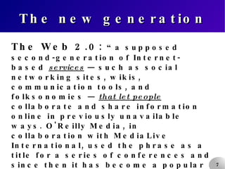 The new generation The Web 2.0:  “a supposed second-generation of Internet-based  services  — such as social networking sites, wikis, communication tools, and folksonomies —  that let people  collaborate and share information online in previously unavailable ways. O'Reilly Media, in collaboration with MediaLive International, used the phrase as a title for a series of conferences and since then it has become a popular (though ill-defined and often criticized)  buzzword  amongst certain technical and marketing communities.” (Wikipedia.) 