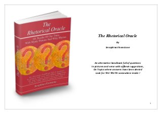 The Rhetorical Oracle
                      By
            Seraphina Elvenstone




   An alternative handbook full of questions
In pictures and verse with offbeat suggestions,
  On Topics where answers have been denied
    Look for THE TRUTH somewhere inside !




                                                  1
 